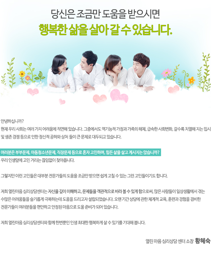 여러분들은 부부문제, 자녀문제, 가족문제, 직장문제 등으로 혼자 고민하고, 힘들어 하고 있지 않으십니까?
조금만 도움을 받으시면 남들 이상으로 행복하게 살 수 있습니다.
오랜 기간의 심리상담 경험과 자격을 갖춘 전문 상담원들이 행복의 쉼터로 당신을 인도하고자 기다리고 있습니다.
여러분들의 내방을 기쁜 마음으로 고대하며...