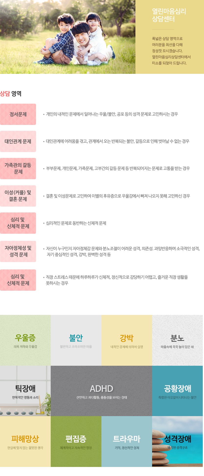 상담 영역
01. 정서문제 - 개인의 내적인 문제에서 일어나는 우울/불안, 공포 등의 성격 문제로 고민하시는 경우
02. 대인관계 문제-대인관계에 어려움을 겪고, 관계에서 오는 반복되는 불안, 갈등으로 인해 벗어날 수 없는 경우
03. 가족관의 갈등 문제 - 부부문제, 개인문제, 가족문제, 고부간의 갈등 문제 등<br>반복되어지는 문제로 고통을 받는 경우
04. 이성(커플) 및 결혼 문제 - 결혼 및 이성문제로 고민하여 이별의 후유증으로 우울감에서 빠져 나오지 못해 고민하신 경우
05. 심리적인 문제로 동반하는 신체적 문제
06. 자아정체성 및 성격 문제 - 자신이 누구인지 자아정체감 문제와 분노조절이 어려운 성격, 의존성.과잉반응하며 소극적인 성격, 자기 중심적인 성격, 강박, 완벽한 성격 등
07. 직장인 및 개인문제 - 직장 스트레스 때문에 하루하루가 신체적, 정신적으로 감당하기 어렵고, 즐거운 직장 생활을 못하시는 경우