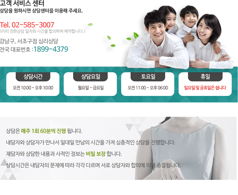 상담시간 월 ~ 금 : 오전 9시 ~ 오후 10까지(야간 상담 해 드립니다.)
토요일 : 오전 9시 ~ 오후 6시
일요일, 공휴일은 쉽니다.

전화예약 상담 02-585-3007 (미리 전화상담 일자와 시간을 합의하여 예약합니다.)
강남구, 서초구점 심리상담 전국 대표번호 1899-4379

상담은 매주 1회 60분씩 진행 됩니다.
내담자와 상담자가 만나서 일대일 만남의 시간을 가져 심층적인 상담을 진행합니다.
재담자와 상담한 내용과 사적인 정보는 비밀 보장 합니다.
상담시간은 내담자의 문제에 따라 각각 다르며 서로 상담자와 합의에 의해 종결됩니다.
